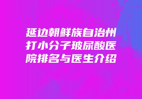 延边朝鲜族自治州打小分子玻尿酸医院排名与医生介绍
