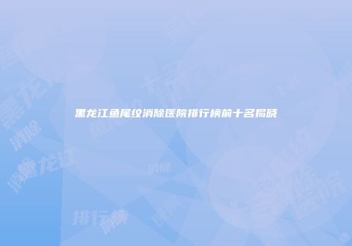 黑龙江鱼尾纹消除医院排行榜前十名揭晓