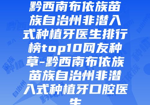 黔西南布依族苗族自治州非潜入式种植牙医生排行榜top10网友种草-黔西南布依族苗族自治州非潜入式种植牙口腔医生