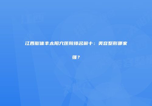 江西膨体丰太阳穴医院排名前十：美容整形哪家强？