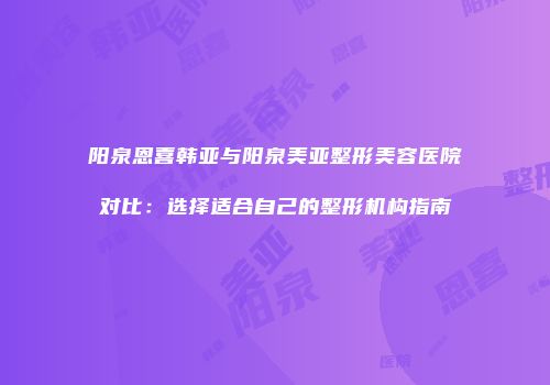 阳泉恩喜韩亚与阳泉美亚整形美容医院对比：选择适合自己的整形机构指南