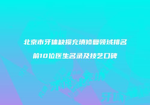 北京市牙体缺损充填修复领域排名前10位医生名录及技艺口碑