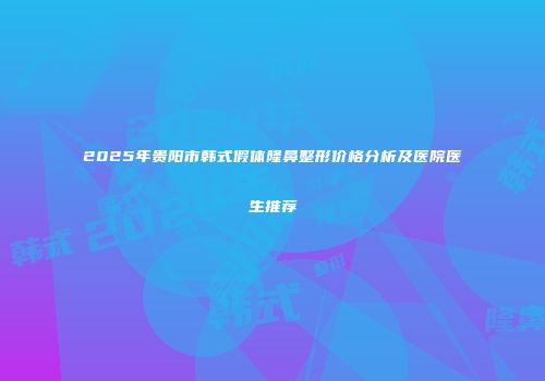 2025年贵阳市韩式假体隆鼻整形价格分析及医院医生推荐