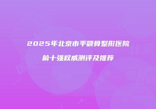 2025年北京市平颧骨整形医院前十强权威测评及推荐