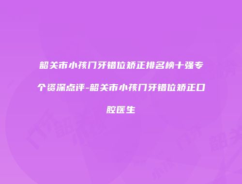 韶关市小孩门牙错位矫正排名榜十强专个资深点评-韶关市小孩门牙错位矫正口腔医生