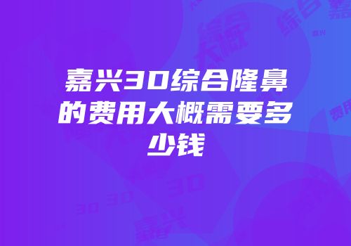 嘉兴3D综合隆鼻的费用大概需要多少钱