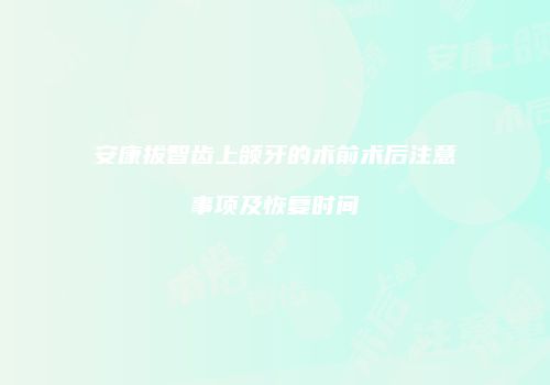 安康拔智齿上颌牙的术前术后注意事项及恢复时间