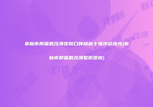 阜新市厚嘴唇改薄医院口碑榜前十强评价曝光(阜新市厚嘴唇改薄整形医院)