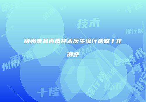 柳州市耳再造技术医生排行榜前十佳测评