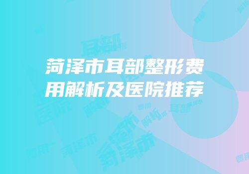 菏泽市耳部整形费用解析及医院推荐