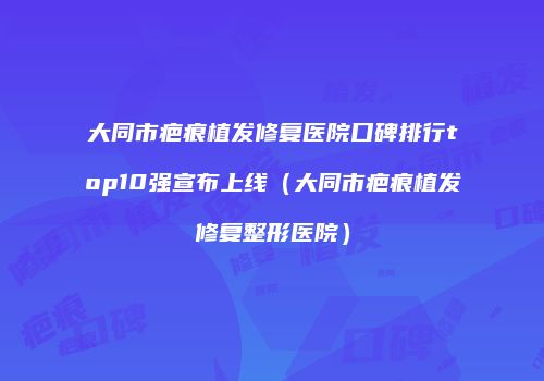 大同市疤痕植发修复医院口碑排行top10强宣布上线（大同市疤痕植发修复整形医院）