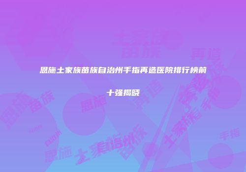 恩施土家族苗族自治州手指再造医院排行榜前十强揭晓
