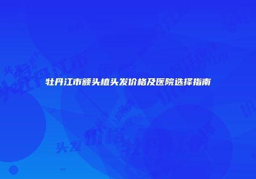 牡丹江市额头植头发价格及医院选择指南