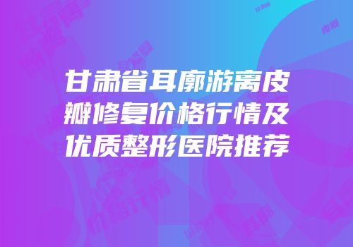 甘肃省耳廓游离皮瓣修复价格行情及优质整形医院推荐