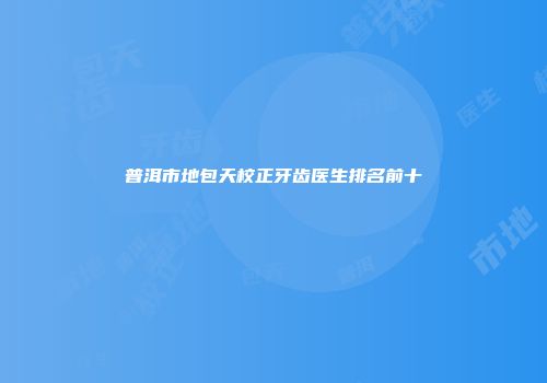 普洱市地包天校正牙齿医生排名前十