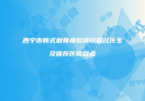 西宁市韩式磨骨瘦脸领域知名医生及推荐医院盘点