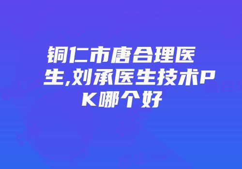 铜仁市唐合理医生,刘承医生技术PK哪个好