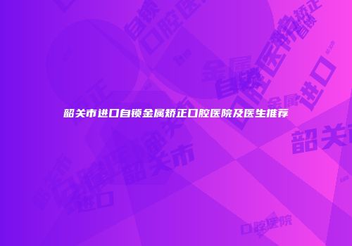 韶关市进口自锁金属矫正口腔医院及医生推荐