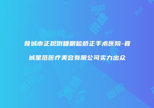 晋城市正规倒睫眼睑矫正手术医院-晋城星范医疗美容有限公司实力出众