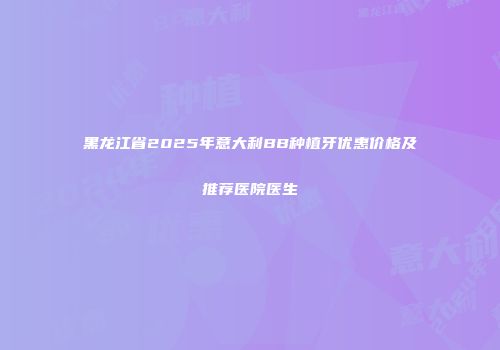 黑龙江省2025年意大利BB种植牙优惠价格及推荐医院医生