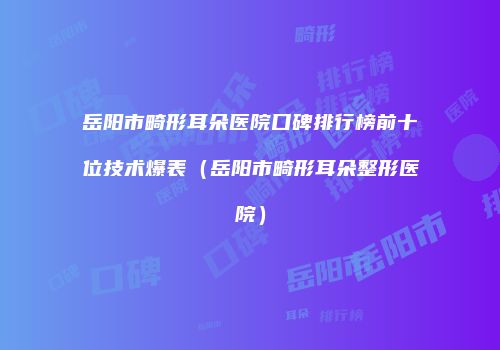 岳阳市畸形耳朵医院口碑排行榜前十位技术爆表（岳阳市畸形耳朵整形医院）