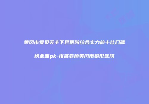 黄冈市爱贝芙丰下巴医院综合实力前十佳口碑榜全面pk-排名靠前黄冈市整形医院