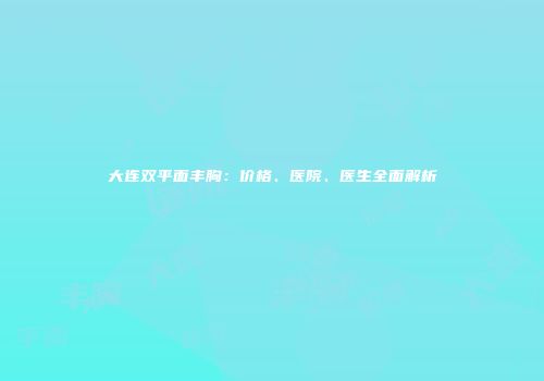 大连双平面丰胸：价格、医院、医生全面解析