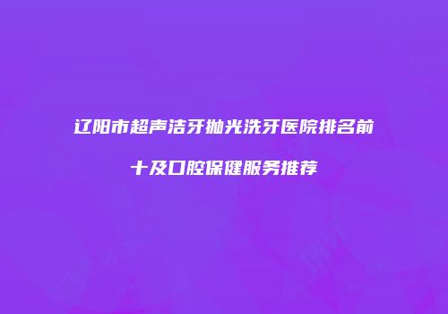 辽阳市超声洁牙抛光洗牙医院排名前十及口腔保健服务推荐