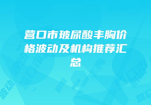 营口市玻尿酸丰胸价格波动及机构推荐汇总