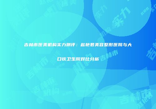 吉林市医美机构实力测评：赵艳君美容整形医院与大口钦卫生院对比分析