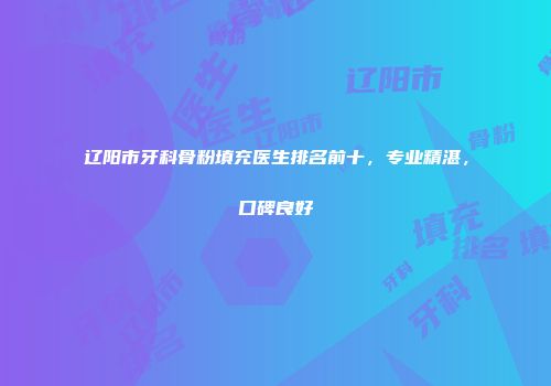 辽阳市牙科骨粉填充医生排名前十，专业精湛，口碑良好