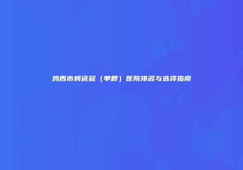 鸡西市烤瓷冠（单颗）医院排名与选择指南