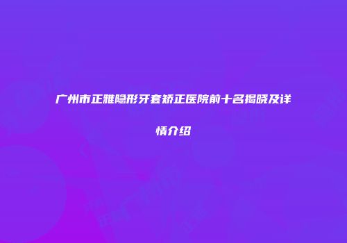 广州市正雅隐形牙套矫正医院前十名揭晓及详情介绍