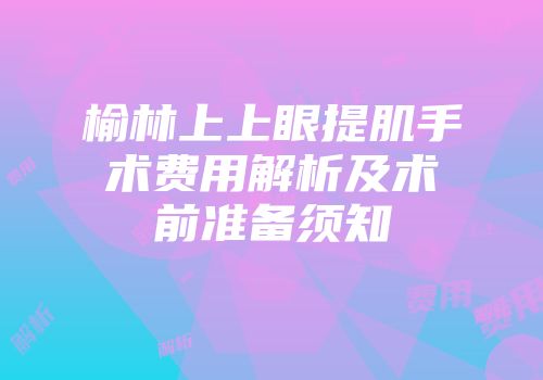 榆林上上眼提肌手术费用解析及术前准备须知