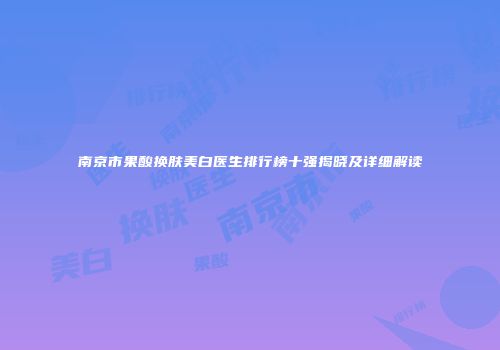 南京市果酸换肤美白医生排行榜十强揭晓及详细解读