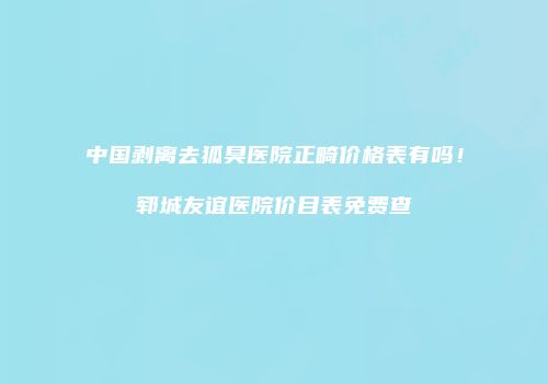 中国剥离去狐臭医院正畸价格表有吗！郓城友谊医院价目表免费查