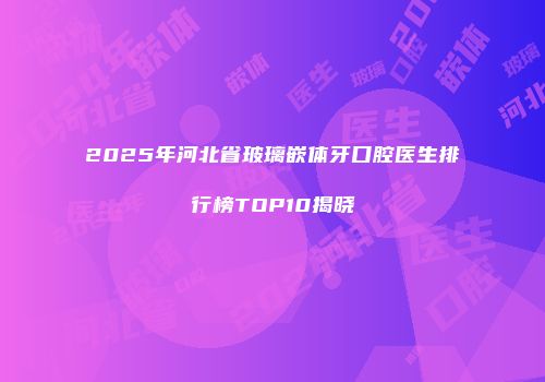 2025年河北省玻璃嵌体牙口腔医生排行榜TOP10揭晓