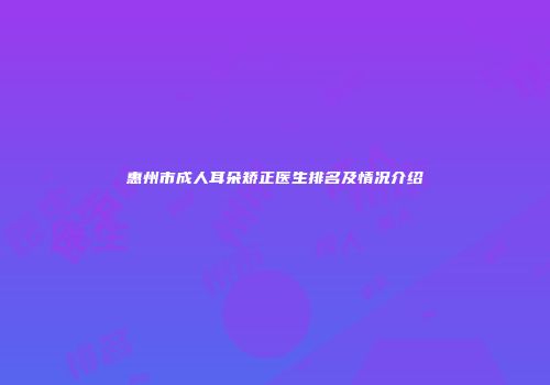 惠州市成人耳朵矫正医生排名及情况介绍