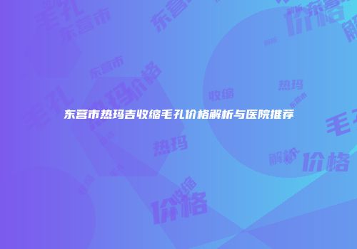 东营市热玛吉收缩毛孔价格解析与医院推荐