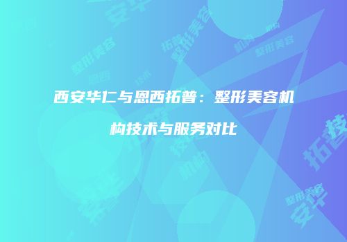 西安华仁与恩西拓普：整形美容机构技术与服务对比