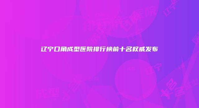 辽宁口角成型医院排行榜前十名权威发布