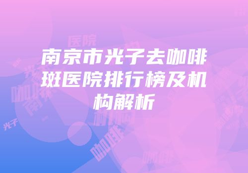 南京市光子去咖啡斑医院排行榜及机构解析
