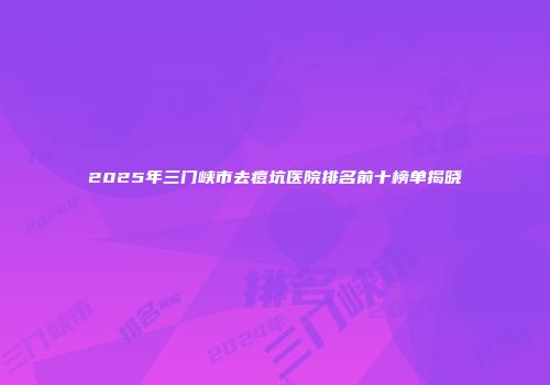 2025年三门峡市去痘坑医院排名前十榜单揭晓