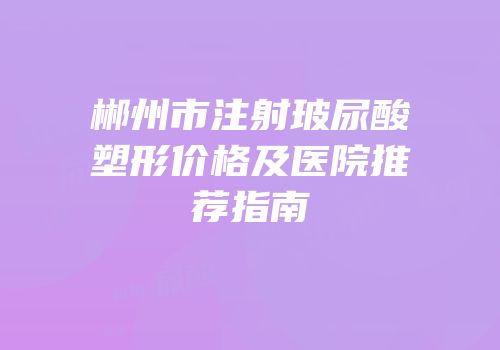 郴州市注射玻尿酸塑形价格及医院推荐指南