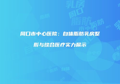 周口市中心医院：自体脂肪乳房整形与综合医疗实力展示