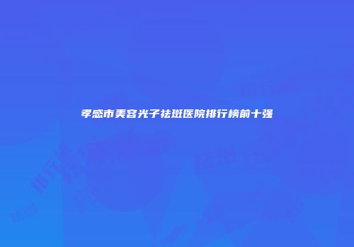 孝感市美容光子祛斑医院排行榜前十强