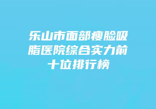 乐山市面部瘦脸吸脂医院综合实力前十位排行榜