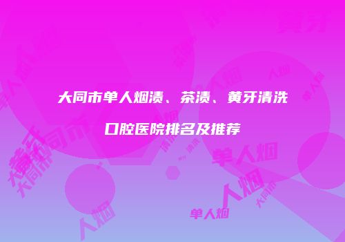 大同市单人烟渍、茶渍、黄牙清洗口腔医院排名及推荐