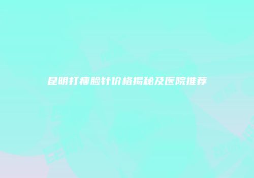 昆明打瘦脸针价格揭秘及医院推荐