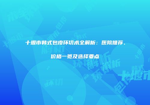 十堰市韩式包皮环切术全解析：医院推荐、价格一览及选择要点